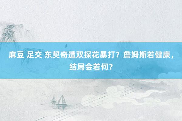 麻豆 足交 东契奇遭双探花暴打？詹姆斯若健康，结局会若何？