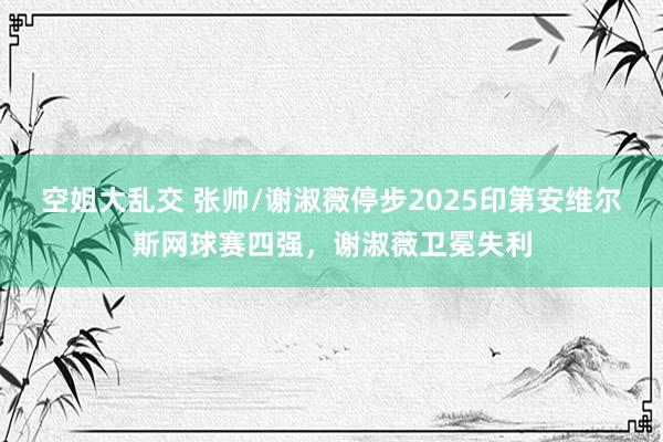 空姐大乱交 张帅/谢淑薇停步2025印第安维尔斯网球赛四强，谢淑薇卫冕失利