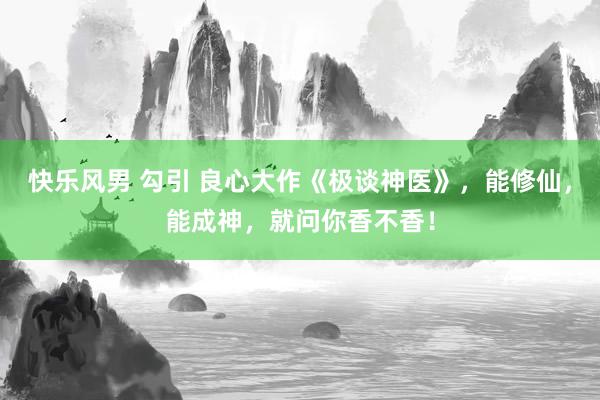 快乐风男 勾引 良心大作《极谈神医》，能修仙，能成神，就问你香不香！