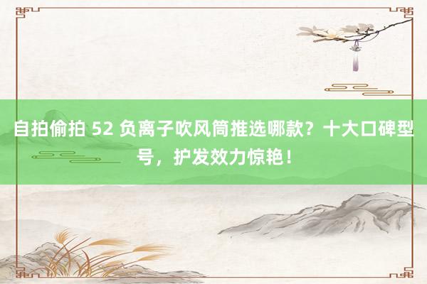 自拍偷拍 52 负离子吹风筒推选哪款？十大口碑型号，护发效力惊艳！