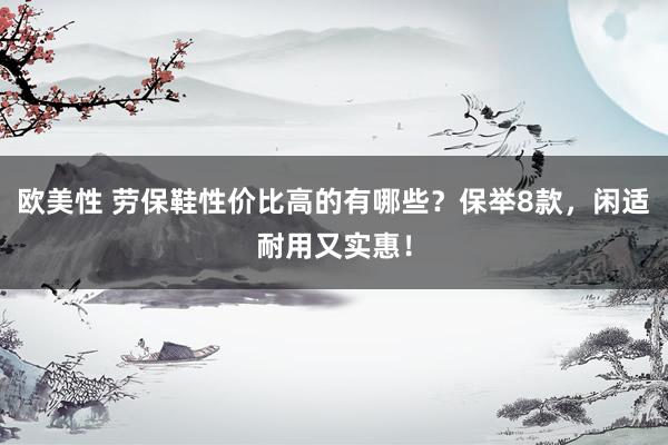 欧美性 劳保鞋性价比高的有哪些？保举8款，闲适耐用又实惠！