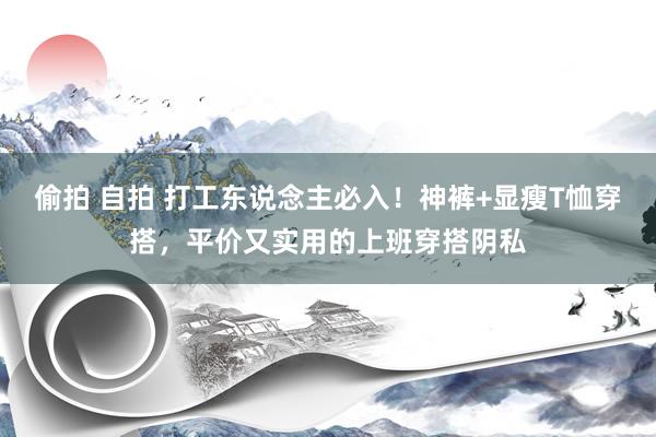 偷拍 自拍 打工东说念主必入！神裤+显瘦T恤穿搭，平价又实用的上班穿搭阴私