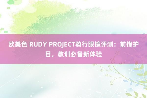 欧美色 RUDY PROJECT骑行眼镜评测：前锋护目，教训必备新体验