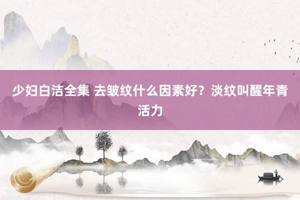 少妇白洁全集 去皱纹什么因素好？淡纹叫醒年青活力