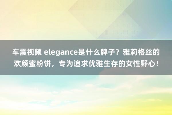 车震视频 elegance是什么牌子？雅莉格丝的欢颜蜜粉饼，专为追求优雅生存的女性野心！