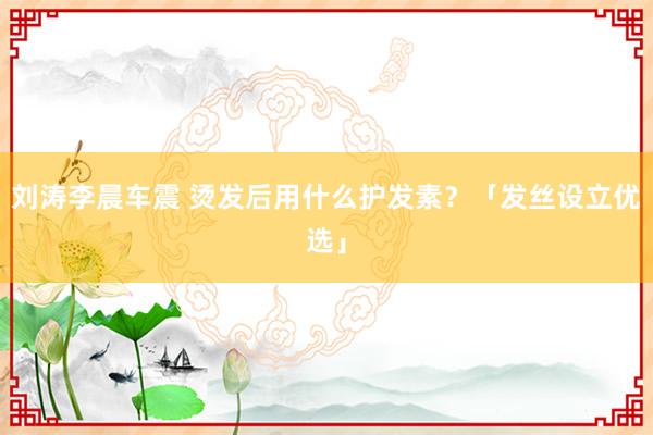 刘涛李晨车震 烫发后用什么护发素？「发丝设立优选」