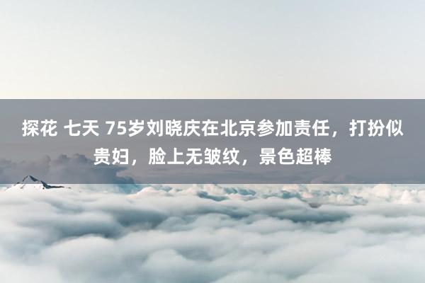 探花 七天 75岁刘晓庆在北京参加责任，打扮似贵妇，脸上无皱纹，景色超棒