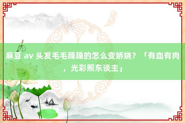 麻豆 av 头发毛毛躁躁的怎么变娇娆？「有血有肉，光彩照东谈主」