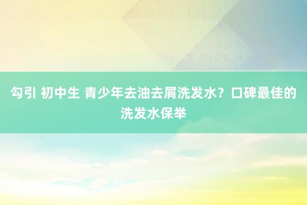 勾引 初中生 青少年去油去屑洗发水？口碑最佳的洗发水保举