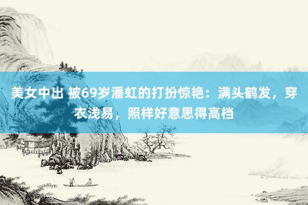 美女中出 被69岁潘虹的打扮惊艳：满头鹤发，穿衣浅易，照样好意思得高档
