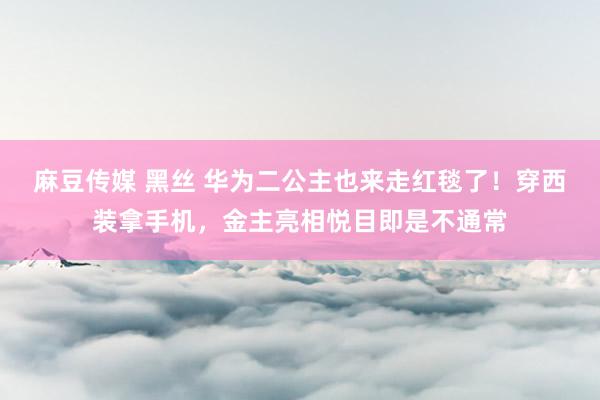 麻豆传媒 黑丝 华为二公主也来走红毯了！穿西装拿手机，金主亮相悦目即是不通常