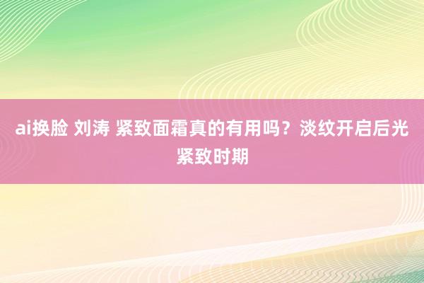 ai换脸 刘涛 紧致面霜真的有用吗？淡纹开启后光紧致时期