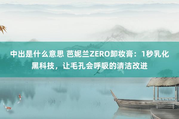 中出是什么意思 芭妮兰ZERO卸妆膏：1秒乳化黑科技，让毛孔会呼吸的清洁改进