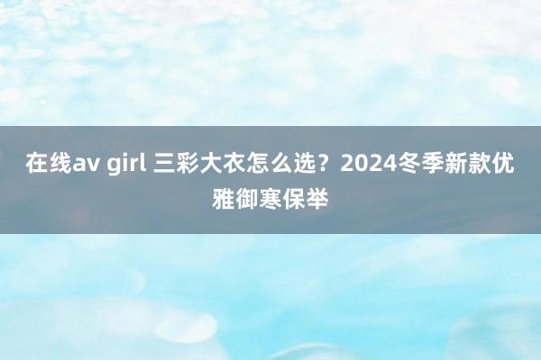 在线av girl 三彩大衣怎么选？2024冬季新款优雅御寒保举