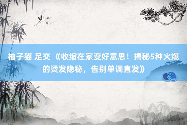 柚子猫 足交 《收缩在家变好意思！揭秘5种火爆的烫发隐秘，告别单调直发》