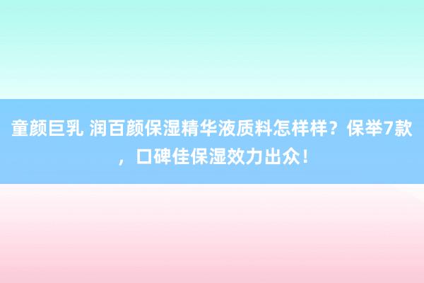 童颜巨乳 润百颜保湿精华液质料怎样样？保举7款，口碑佳保湿效力出众！