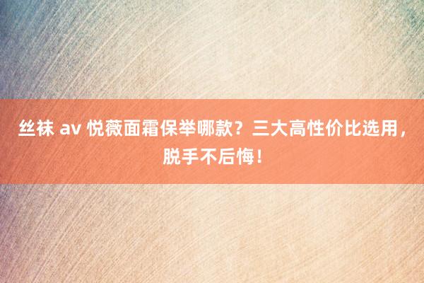 丝袜 av 悦薇面霜保举哪款？三大高性价比选用，脱手不后悔！