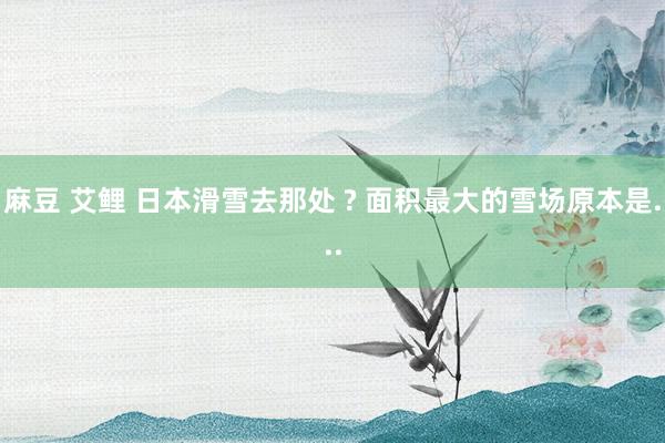 麻豆 艾鲤 日本滑雪去那处 ? 面积最大的雪场原本是...