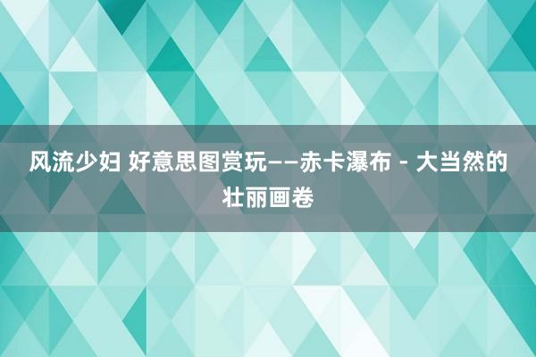 风流少妇 好意思图赏玩——赤卡瀑布 - 大当然的壮丽画卷