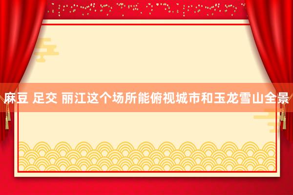 麻豆 足交 丽江这个场所能俯视城市和玉龙雪山全景