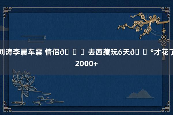 刘涛李晨车震 情侣💑去西藏玩6天💰才花了2000+