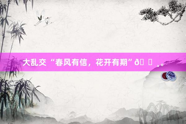 大乱交 “春风有信，花开有期”🌸。