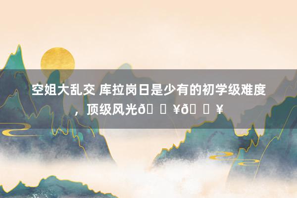 空姐大乱交 库拉岗日是少有的初学级难度,顶级风光🔥🔥