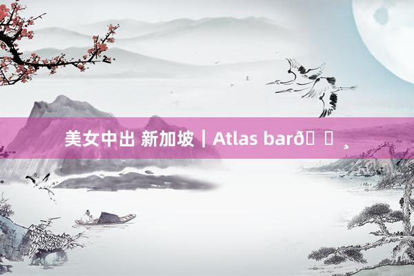 美女中出 新加坡｜Atlas bar🍸