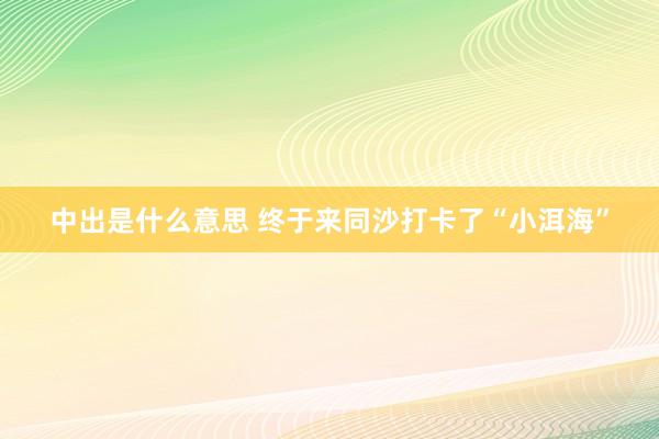 中出是什么意思 终于来同沙打卡了“小洱海”