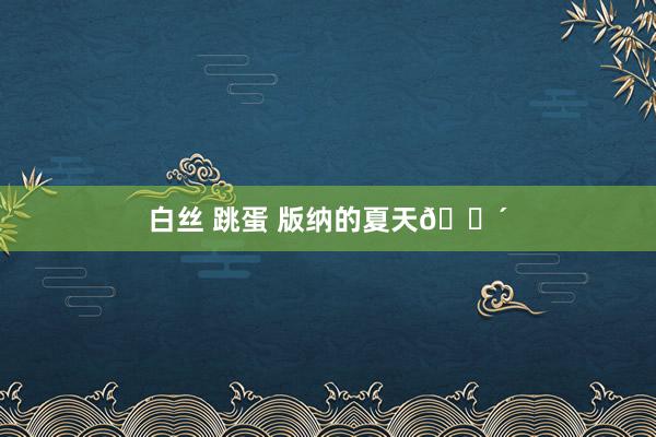 白丝 跳蛋 版纳的夏天🌴