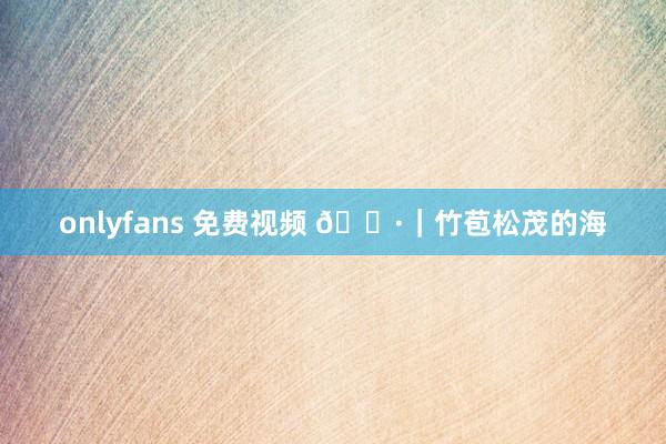 onlyfans 免费视频 📷｜竹苞松茂的海