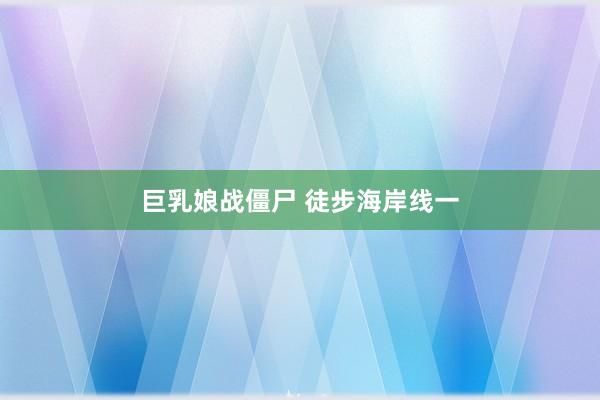 巨乳娘战僵尸 徒步海岸线一