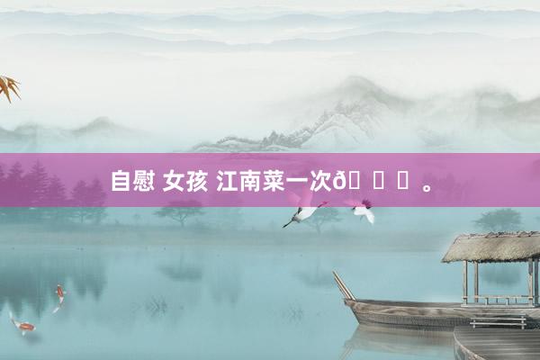 自慰 女孩 江南菜一次🍃。