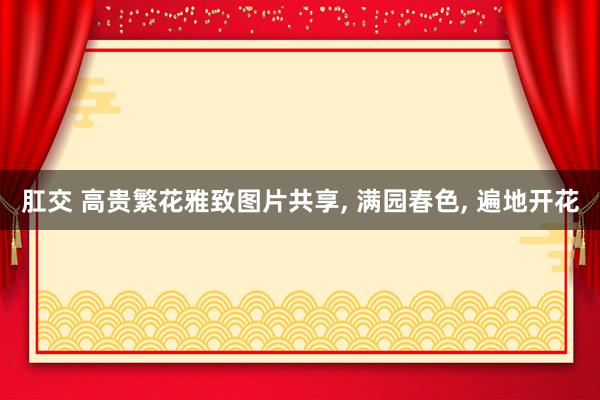 肛交 高贵繁花雅致图片共享, 满园春色, 遍地开花