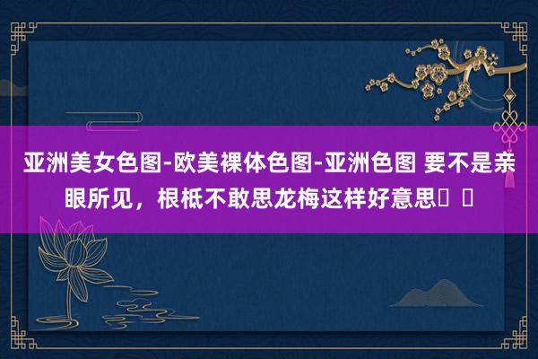 亚洲美女色图-欧美裸体色图-亚洲色图 要不是亲眼所见,根柢不敢思龙梅这样好意思❗️