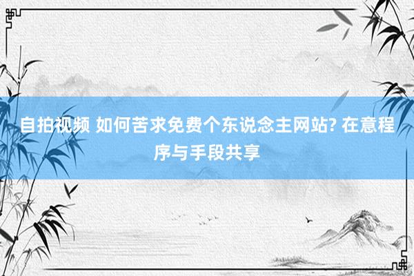 自拍视频 如何苦求免费个东说念主网站? 在意程序与手段共享