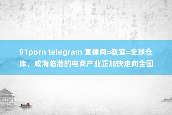 91porn telegram 直播间=教室=全球仓库，威海临港的电商产业正加快走向全国