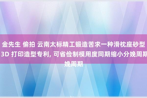 金先生 偷拍 云南太标精工锻造苦求一种滑枕座砂型 3D 打印造型专利, 可省俭制模用度同期缩小分娩周期