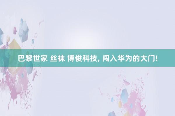 巴黎世家 丝袜 博俊科技, 闯入华为的大门!