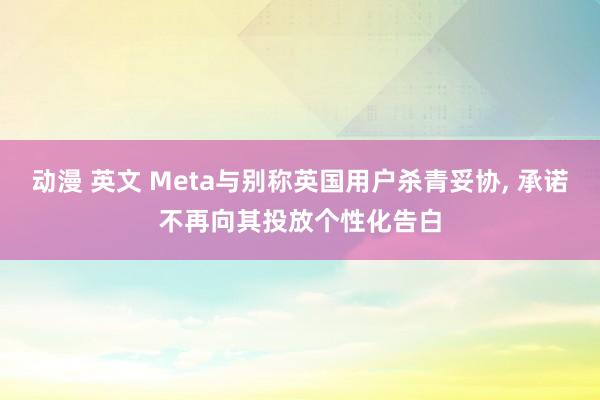 动漫 英文 Meta与别称英国用户杀青妥协, 承诺不再向其投放个性化告白