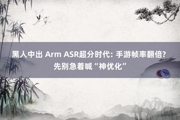 黑人中出 Arm ASR超分时代: 手游帧率翻倍? 先别急着喊“神优化”