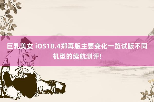 巨乳美女 iOS18.4郑再版主要变化一览试版不同机型的续航测评!