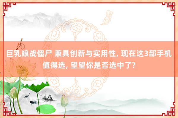 巨乳娘战僵尸 兼具创新与实用性, 现在这3部手机值得选, 望望你是否选中了?