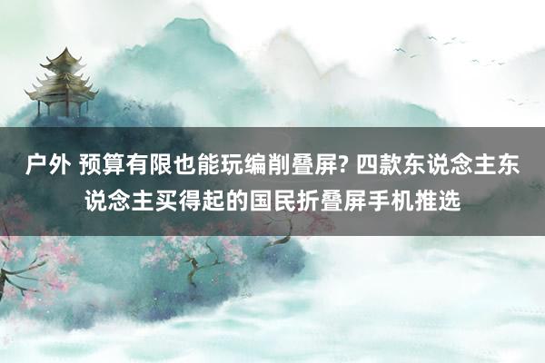 户外 预算有限也能玩编削叠屏? 四款东说念主东说念主买得起的国民折叠屏手机推选