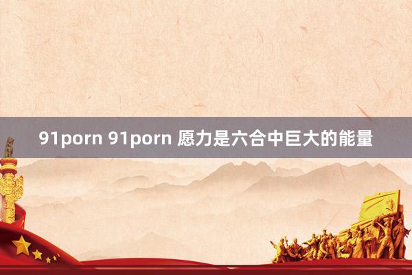 91porn 91porn 愿力是六合中巨大的能量