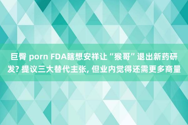 巨臀 porn FDA瞎想安祥让“猴哥”退出新药研发? 提议三大替代主张, 但业内觉得还需更多商量