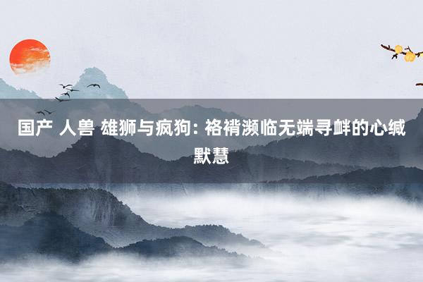 国产 人兽 雄狮与疯狗: 袼褙濒临无端寻衅的心缄默慧