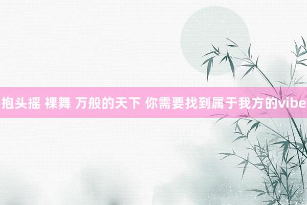 抱头摇 裸舞 万般的天下 你需要找到属于我方的vibe