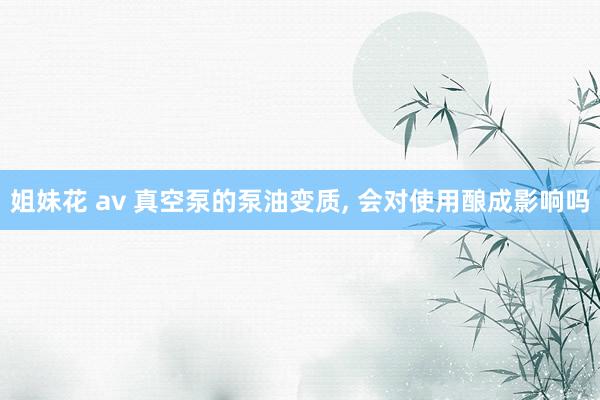 姐妹花 av 真空泵的泵油变质, 会对使用酿成影响吗