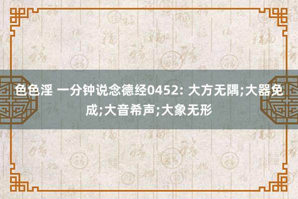 色色淫 一分钟说念德经0452: 大方无隅;大器免成;大音希声;大象无形